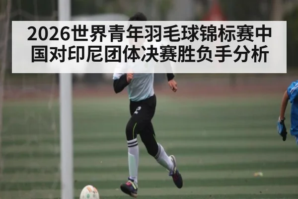 2026世界青年羽毛球锦标赛中国对印尼团体决赛胜负手分析