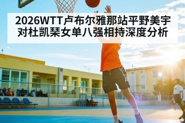 2026WTT卢布尔雅那站平野美宇对杜凯琹女单八强相持深度分析
